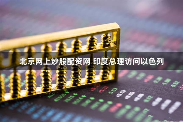 北京网上炒股配资网 印度总理访问以色列
