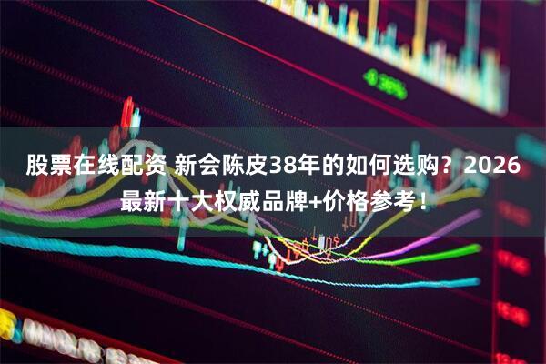 股票在线配资 新会陈皮38年的如何选购？2026最新十大权威品牌+价格参考！