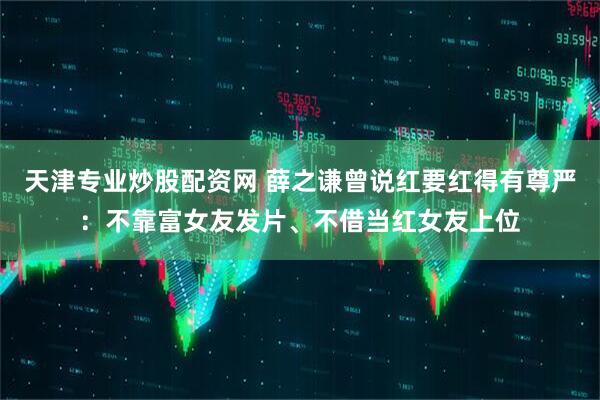 天津专业炒股配资网 薛之谦曾说红要红得有尊严：不靠富女友发片、不借当红女友上位