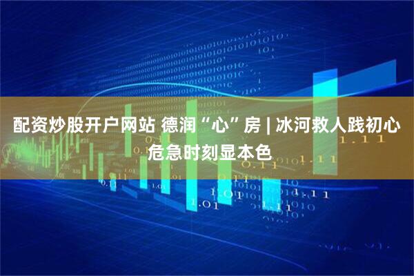 配资炒股开户网站 德润“心”房 | 冰河救人践初心 危急时刻显本色