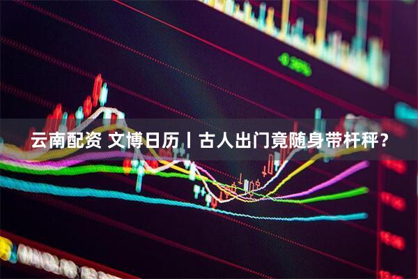 云南配资 文博日历丨古人出门竟随身带杆秤？
