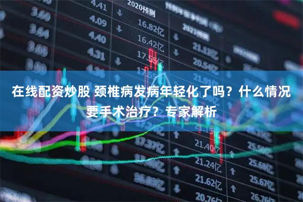 在线配资炒股 颈椎病发病年轻化了吗？什么情况要手术治疗？专家解析