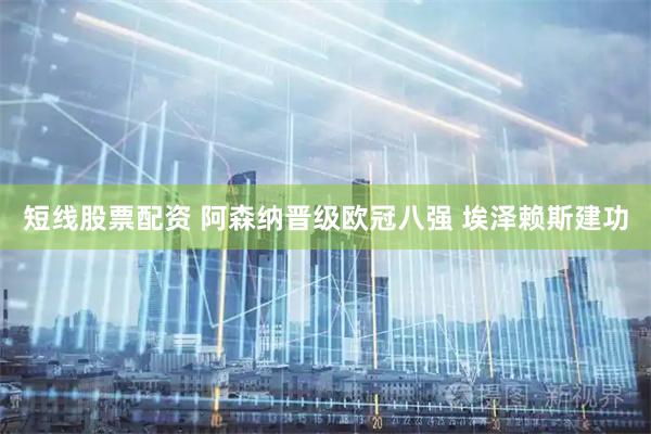 短线股票配资 阿森纳晋级欧冠八强 埃泽赖斯建功