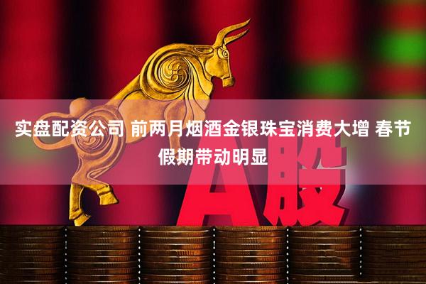 实盘配资公司 前两月烟酒金银珠宝消费大增 春节假期带动明显