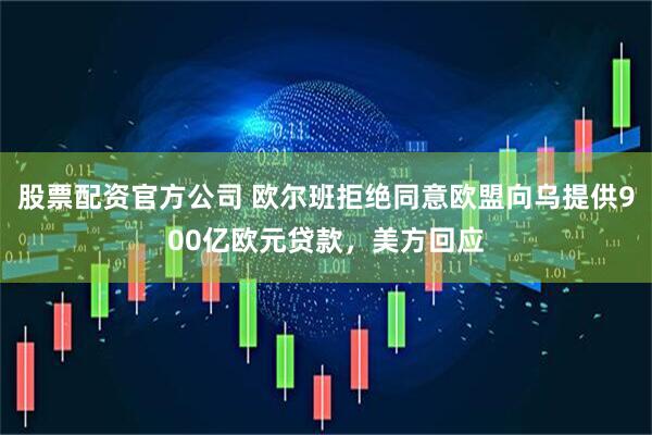 股票配资官方公司 欧尔班拒绝同意欧盟向乌提供900亿欧元贷款，美方回应