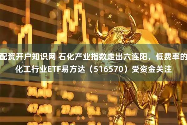配资开户知识网 石化产业指数走出六连阳，低费率的化工行业ETF易方达（516570）受资金关注