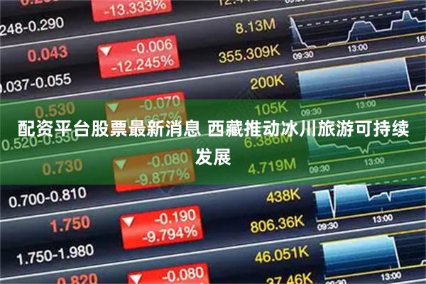 配资平台股票最新消息 西藏推动冰川旅游可持续发展