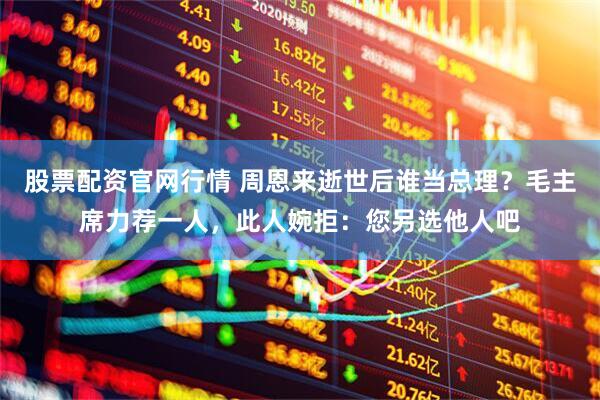 股票配资官网行情 周恩来逝世后谁当总理？毛主席力荐一人，此人婉拒：您另选他人吧