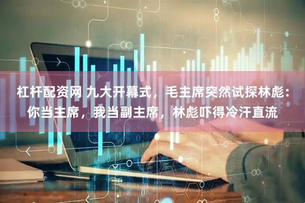杠杆配资网 九大开幕式，毛主席突然试探林彪：你当主席，我当副主席，林彪吓得冷汗直流