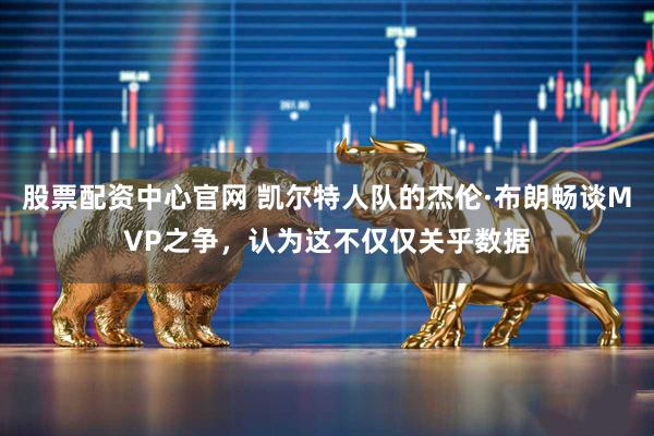 股票配资中心官网 凯尔特人队的杰伦·布朗畅谈MVP之争，认为这不仅仅关乎数据