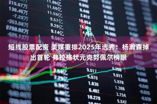 短线股票配资 美媒重排2025年选秀：杨瀚森掉出首轮 弗拉格状元克努佩尔榜眼
