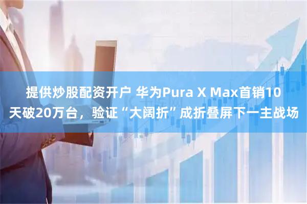 提供炒股配资开户 华为Pura X Max首销10天破20万台，验证“大阔折”成折叠屏下一主战场